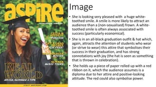 Image
• She is looking very pleased with a huge white-
toothed smile. A smile is more likely to attract an
audience than a (non-sexualised) frown. A white-
toothed smile is often always associated with
success (particularly economical).
• She is in an all-black graduation outfit & hat which,
again, attracts the attention of students who wear
(or strive to wear) this attire that symbolises their
success in their graduation, and has strong
connotations with joy (the hat is seen as something
that is thrown in celebration).
• She holds up a piece of paper rolled up with a red
ribbon on it, which the audience assumes is a
diploma due to her attire and positive-looking
attitude. The red could also symbolise power.
 