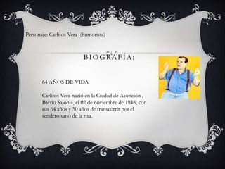 BIOGRAFÍA:
Personaje: Carlitos Vera (humorista)
64 AÑOS DE VIDA
Carlitos Vera nació en la Ciudad de Asunción ,
Barrio Sajonia, el 02 de noviembre de 1948, con
sus 64 años y 50 años de transcurrir por el
sendero sano de la risa.
 