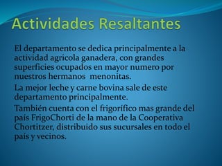 El departamento se dedica principalmente a la 
actividad agricola ganadera, con grandes 
superficies ocupados en mayor numero por 
nuestros hermanos menonitas. 
La mejor leche y carne bovina sale de este 
departamento principalmente. 
También cuenta con el frigorífico mas grande del 
país FrigoChorti de la mano de la Cooperativa 
Chortitzer, distribuido sus sucursales en todo el 
país y vecinos. 
 