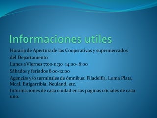 Horario de Apertura de las Cooperativas y supermercados 
del Departamento 
Lunes a Viernes 7:00-11:30 14:00-18:00 
Sábados y feriados 8:00-12:00 
Agencias y/o terminales de ómnibus: Filadelfia, Loma Plata, 
Mcal. Estigarribia, Neuland, etc. 
Informaciones de cada ciudad en las paginas oficiales de cada 
uno. 
 