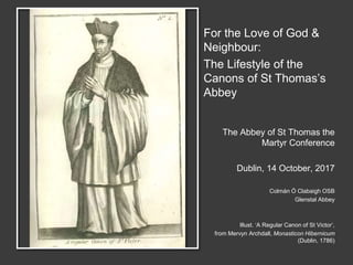 For the Love of God &
Neighbour:
The Lifestyle of the
Canons of St Thomas’s
Abbey
The Abbey of St Thomas the
Martyr Conference
Dublin, 14 October, 2017
Colmán Ó Clabaigh OSB
Glenstal Abbey
Illust. ‘A Regular Canon of St Victor’,
from Mervyn Archdall, Monasticon Hibernicum
(Dublin, 1786)
 