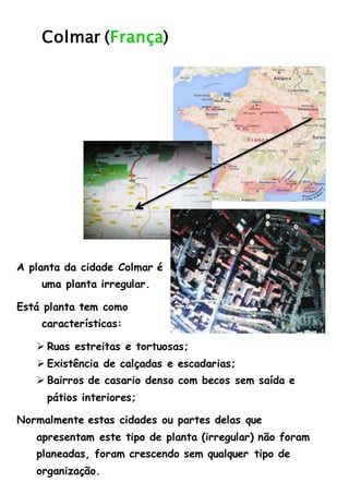 Colmar (França)
A planta da cidade Colmar é
uma planta irregular.
Está planta tem como
características:
 Ruas estreitas e tortuosas;
 Existência de calçadas e escadarias;
 Bairros de casario denso com becos sem saída e
pátios interiores;
Normalmente estas cidades ou partes delas que
apresentam este tipo de planta (irregular) não foram
planeadas, foram crescendo sem qualquer tipo de
organização.
 