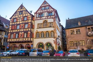 La Maison Adolph.
Citée dès le 14e
siècle et considérée comme l’une des demeures les plus anciennes de Colmar, la Maison Adolph doit son nom à l’un de ses propriétaires qui
en fit dégager les remarquables baies gothiques dans la seconde moitié du 19e
siècle.
 