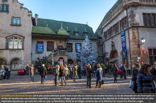 Le Koïfhus ou Ancienne Douane est le plus ancien bâtiment public local. Il eut dès sa création une double fonction. Le rez-de-chaussée servait d’entrepôts et
de lieu de taxation des marchandises importées et exportées. L’étage, quant à lui, abritait les réunions des députés de la Décapole, fédération des dix villes
impériales alsaciennes, qui avait été créée en 1534. La Révolution abolit les privilèges commerciaux et le bâtiment fut consacré à d’autres usages.
 