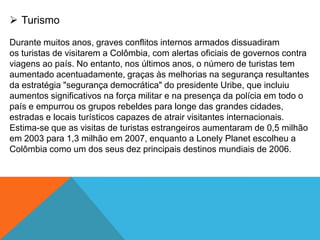  Turismo
Durante muitos anos, graves conflitos internos armados dissuadiram
os turistas de visitarem a Colômbia, com alertas oficiais de governos contra
viagens ao país. No entanto, nos últimos anos, o número de turistas tem
aumentado acentuadamente, graças às melhorias na segurança resultantes
da estratégia "segurança democrática" do presidente Uribe, que incluiu
aumentos significativos na força militar e na presença da polícia em todo o
país e empurrou os grupos rebeldes para longe das grandes cidades,
estradas e locais turísticos capazes de atrair visitantes internacionais.
Estima-se que as visitas de turistas estrangeiros aumentaram de 0,5 milhão
em 2003 para 1,3 milhão em 2007, enquanto a Lonely Planet escolheu a
Colômbia como um dos seus dez principais destinos mundiais de 2006.
 