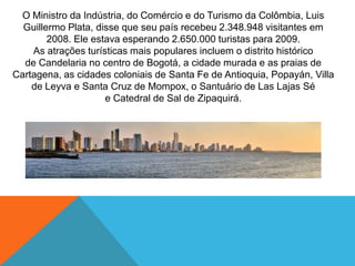 O Ministro da Indústria, do Comércio e do Turismo da Colômbia, Luis
Guillermo Plata, disse que seu país recebeu 2.348.948 visitantes em
2008. Ele estava esperando 2.650.000 turistas para 2009.
As atrações turísticas mais populares incluem o distrito histórico
de Candelaria no centro de Bogotá, a cidade murada e as praias de
Cartagena, as cidades coloniais de Santa Fe de Antioquia, Popayán, Villa
de Leyva e Santa Cruz de Mompox, o Santuário de Las Lajas Sé
e Catedral de Sal de Zipaquirá.
 