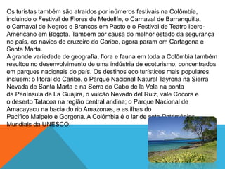 Os turistas também são atraídos por inúmeros festivais na Colômbia,
incluindo o Festival de Flores de Medellín, o Carnaval de Barranquilla,
o Carnaval de Negros e Brancos em Pasto e o Festival de Teatro Ibero-
Americano em Bogotá. Também por causa do melhor estado da segurança
no país, os navios de cruzeiro do Caribe, agora param em Cartagena e
Santa Marta.
A grande variedade de geografia, flora e fauna em toda a Colômbia também
resultou no desenvolvimento de uma indústria de ecoturismo, concentrados
em parques nacionais do país. Os destinos eco turísticos mais populares
incluem: o litoral do Caribe, o Parque Nacional Natural Tayrona na Sierra
Nevada de Santa Marta e na Serra do Cabo de la Vela na ponta
da Península de La Guajira, o vulcão Nevado del Ruiz, vale Cocora e
o deserto Tatacoa na região central andina; o Parque Nacional de
Amacayacu na bacia do rio Amazonas, e as ilhas do
Pacífico Malpelo e Gorgona. A Colômbia é o lar de sete Patrimônios
Mundiais da UNESCO.
 