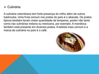  Culinária
A culinária colombiana tem forte presença do milho além de outros
tubérculos. Uma fruta comum nos pratos do país é o abacate. Os pratos
típicos também levam maior quantidade de temperos, porém não tanto
como nas culinárias indiana ou mexicana, por exemplo. A mandioca
também está presente em diversos pratos. A bebida mais comum e a
marca da culinária no país é o café.
 
