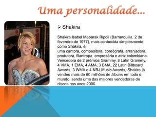 Shakira
Shakira Isabel Mebarak Ripoll (Barranquilla, 2 de
fevereiro de 1977), mais conhecida simplesmente
como Shakira, é
uma cantora, compositora, coreógrafa, arranjadora,
produtora, filantropa, empresária e atriz colombiana.
Vencedora de 2 prémios Grammy, 8 Latin Grammy,
4 VMA, 1 EMA, 4 AMA, 3 BMA, 22 Latin Billboard
Awards, 3 WMA e 4 NRJ Music Awards, Shakira já
vendeu mais de 60 milhões de álbuns em todo o
mundo, sendo uma das maiores vendedoras de
discos nos anos 2000.
 