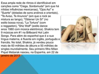 Essa ampla rede de ritmos é identificável em
canções como "Ciega, Sordomuda" (em que há
nítidas influências mexicanas), "Ojos Así" e
"Suerte" (dotadas de sons andinos e orientais),
"Te Aviso, Te Anuncio" (em que o rock se
mistura ao tango), "Obtener Un Sí" (no
estilo bossa nova), "La Tortura" (com
o reggaeton), "She Wolf" (estilo dance
anos 1980 com música eletrônica). Shakira tem
9 músicas em #1 na Billboard Hot Latin
Songs. Para além do espanhol que é a sua
língua materna, é fluente em inglês, português e
francês. No total, Shakira, já vendeu pouco
mais de 60 milhões de álbuns e 50 milhões de
singles mundialmente. Seu primeiro filho Milan
Piqué Mebarak nasceu, na Espanha, em 22 de
janeiro de 2013
 