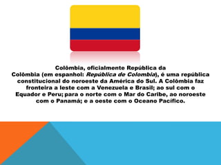 Colômbia, oficialmente República da
Colômbia (em espanhol: República de Colombia), é uma república
constitucional do noroeste da América do Sul. A Colômbia faz
fronteira a leste com a Venezuela e Brasil; ao sul com o
Equador e Peru; para o norte com o Mar do Caribe, ao noroeste
com o Panamá; e a oeste com o Oceano Pacífico.
 