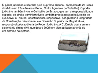 O poder judiciário é liderado pelo Supremo Tribunal, composto de 23 juízes
divididos em três câmaras (Penal, Civil e Agrário e do Trabalho). O poder
judiciário também inclui o Conselho de Estado, que tem a responsabilidade
especial de direito administrativo e também presta assessoria jurídica ao
executivo, o Tribunal Constitucional, responsável por garantir a integridade
da Constituição colombiana, e o Conselho Superior da Magistratura,
responsável pela auditoria do Poder Judiciário. A Colômbia opera em um
sistema de direito civil, que desde 2005 tem sido aplicado através de
um sistema acusatório.
 