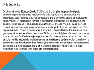  Educação
O Ministério da Educação da Colômbia é o órgão responsável pela
coordenação do sistema nacional de educação e as secretarias de
educação das regiões são responsáveis pela administração do serviço e
supervisão. A educação formal é composta por níveis de educação pré-
escolar (três graus), básicos (nove graus), o ensino médio (duas séries)
e ensino superior, que é assumido em parte pelo Estado, através de várias
organizações, como a chamada "Cidades Universitárias" localizadas nas
grandes cidades, embora cerca de 70% das instituições de ensino superior
existentes na Colômbia sejam privadas. O sistema incorpora também as
escolas militares, onde os homens e as mulheres podem obter um diploma
do ensino médio, dando-lhes formação militar de reservistas, comandados
por oficiais em formação e/ou oficiais não comissionados das Forças
Armadas nos últimos três anos do ensino médio.
 