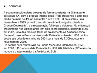 Economia
A economia colombiana cresceu de forma constante na última parte
do século XX, com o produto interno bruto (PIB) crescendo a uma taxa
média de mais de 4% ao ano entre 1970 e1998. O país sofreu uma
recessão em 1999 (primeiro ano de crescimento negativo desde a
Grande Depressão), e a recuperação foi longa e dolorosa. No entanto, o
crescimento nos últimos anos tem sido impressionante, atingindo 8,2%
em 2007, uma das maiores taxas de crescimento na América Latina.
Enquanto isso, a Bolsa de Valores da Colômbia subiu de 1.000 pontos
desde sua criação em julho de 2001 para mais de 7.300 pontos em
novembro de 2008.
De acordo com estimativas do Fundo Monetário Internacional (FMI),
em 2007 o PIB nominal da Colômbia foi US$ 202,6 bilhões (37º maior do
mundo e o quarto maior da América do Sul).
 
