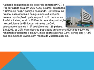 Ajustado pela paridade do poder de compra (PPC), o
PIB per capita está em US$ 7.968 dólares, colocando
a Colômbia na 82ª posição no mundo. Entretanto, na
prática, essa riqueza é desigualmente distribuída
entre a população do país, o que é muito comum na
América Latina, tendo a Colômbia uma alta pontuação
no coeficiente de Gini, com números da ONU
colocando o país na 119ª posição entre 126 países.
Em 2003, os 20% mais ricos da população tinham uma quota de 62,7% do
rendimento/consumo e os 20% mais pobres apenas 2,5%, sendo que 17,8%
dos colombianos viviam com menos de 2 dólares por dia.
 