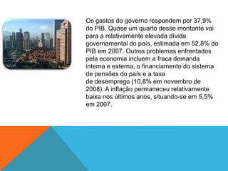Os gastos do governo respondem por 37,9%
do PIB. Quase um quarto desse montante vai
para a relativamente elevada dívida
governamental do país, estimada em 52,8% do
PIB em 2007. Outros problemas enfrentados
pela economia incluem a fraca demanda
interna e externa, o financiamento do sistema
de pensões do país e a taxa
de desemprego (10,8% em novembro de
2008). A inflação permaneceu relativamente
baixa nos últimos anos, situando-se em 5,5%
em 2007.
 