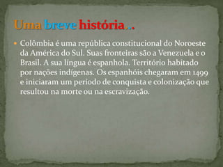  Colômbia é uma república constitucional do Noroeste
da América do Sul. Suas fronteiras são a Venezuela e o
Brasil. A sua língua é espanhola. Território habitado
por nações indígenas. Os espanhóis chegaram em 1499
e iniciaram um período de conquista e colonização que
resultou na morte ou na escravização.
 