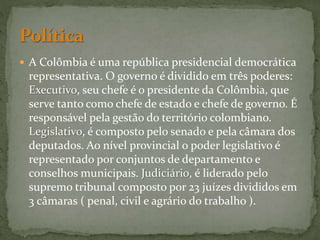  A Colômbia é uma república presidencial democrática
representativa. O governo é dividido em três poderes:
Executivo, seu chefe é o presidente da Colômbia, que
serve tanto como chefe de estado e chefe de governo. É
responsável pela gestão do território colombiano.
Legislativo, é composto pelo senado e pela câmara dos
deputados. Ao nível provincial o poder legislativo é
representado por conjuntos de departamento e
conselhos municipais. Judiciário, é liderado pelo
supremo tribunal composto por 23 juízes divididos em
3 câmaras ( penal, civil e agrário do trabalho ).
 