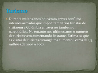  Durante muitos anos houveram graves conflitos
internos armados que impediram vários turistas de
visitarem a Colômbia entre esses também o
narcotráfico. No entanto nos últimos anos o número
de turistas vem aumentando bastante. Estima-se que
as visitas de turistas estrangeiros aumentou cerca de 1,3
milhões de 2003 à 2007.
 