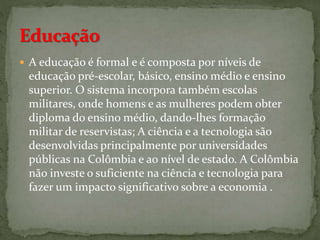  A educação é formal e é composta por níveis de
educação pré-escolar, básico, ensino médio e ensino
superior. O sistema incorpora também escolas
militares, onde homens e as mulheres podem obter
diploma do ensino médio, dando-lhes formação
militar de reservistas; A ciência e a tecnologia são
desenvolvidas principalmente por universidades
públicas na Colômbia e ao nível de estado. A Colômbia
não investe o suficiente na ciência e tecnologia para
fazer um impacto significativo sobre a economia .
 