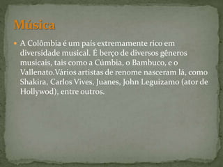  A Colômbia é um país extremamente rico em
diversidade musical. É berço de diversos gêneros
musicais, tais como a Cúmbia, o Bambuco, e o
Vallenato.Vários artistas de renome nasceram lá, como
Shakira, Carlos Vives, Juanes, John Leguizamo (ator de
Hollywod), entre outros.
 
