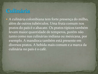  A culinária colombiana tem forte presença do milho,
além de outros tubérculos. Uma fruta comum nos
pratos do país é o abacate. Os pratos típicos também
levam maior quantidade de temperos, porém não
tanto como nas culinárias indiana ou mexicana, por
exemplo. A mandioca também está presente em
diversos pratos. A bebida mais comum e a marca da
culinária no país é o café.
 
