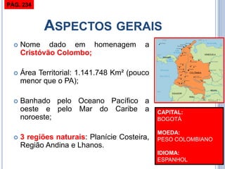 ASPECTOS GERAIS 
Nome dado em homenagem a Cristóvão Colombo; 
Área Territorial: 1.141.748 Km² (pouco menor que o PA); 
Banhado pelo Oceano Pacífico a oeste e pelo Mar do Caribe a noroeste; 
3 regiões naturais: Planície Costeira, Região Andina e Lhanos. 
CAPITAL: BOGOTÁ MOEDA: PESO COLOMBIANO IDIOMA: ESPANHOL 
PÁG. 234  