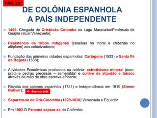 DE COLÔNIA ESPANHOLA A PAÍS INDEPENDENTE 
1499: Chegada de Cristóvão Colombo no Lago Maracaibo/Península de Guajira (atual Venezuela); 
Resistência de tribos indígenas (caraíbas no litoral e chibchas no altiplano) aos colonizadores; 
Fundação das primeiras cidades espanholas: Cartagena (1533) e Santa Fé de Bogotá (1536); 
Atividades Econômicas praticadas na colônia: extrativismo mineral (ouro, prata e pedras preciosas – esmeralda) e cultivo de algodão e tabaco através de mão de obra escrava africana; 
Revolta dos colonos espanhóis (1781) e Independência em 1819 (Simon Bolívar); 
Separam-se da Grã-Colombia (1829-1830) Venezuela e Equador 
Em 1903 O Panamá separa-se da Colômbia. 
 #sempreele 
PÁG. 237  