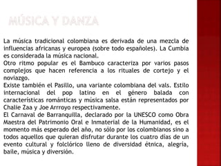 La música tradicional colombiana es derivada de una mezcla de
influencias africanas y europea (sobre todo españoles). La Cumbia
es considerada la música nacional.
Otro ritmo popular es el Bambuco caracteriza por varios pasos
complejos que hacen referencia a los rituales de cortejo y el
noviazgo.
Existe también el Pasillo, una variante colombiana del vals. Estilo
internacional del pop latino en el género balada con
características románticas y música salsa están representados por
Chalie Zaa y Joe Arrroyo respectivamente.
El Carnaval de Barranquilla, declarado por la UNESCO como Obra
Maestra del Patrimonio Oral e Inmaterial de la Humanidad, es el
momento más esperado del año, no sólo por los colombianos sino a
todos aquellos que quieran disfrutar durante los cuatro días de un
evento cultural y folclórico lleno de diversidad étnica, alegría,
baile, música y diversión.
 
