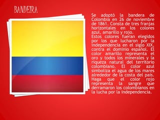 Se adoptó la bandera de
Colombia en 26 de noviembre
de 1861. Consta de tres franjas
horizontales en los colores
azul, amarillo y rojo.
Estos colores fueran elegidos
por los que lucharon por la
independencia en el siglo XIX,
contra el dominio español. El
color amarillo representa el
oro y todos los minerales y la
riqueza natural del territorio
colombiano. El color azul
simboliza el agua de los mares
alrededor de la costa del país.
Haga que el color rojo
representa la sangre que
derramaron los colombianos en
la lucha por la independencia.
BANDEIRA
 