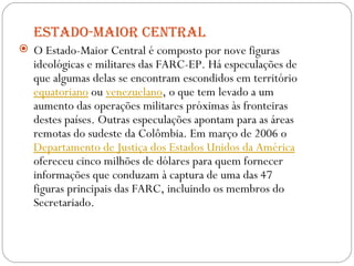 Estado-Maior Central O Estado-Maior Central é composto por nove figuras ideológicas e militares das FARC-EP. Há especulações de que algumas delas se encontram escondidos em território  equatoriano  ou  venezuelano , o que tem levado a um aumento das operações militares próximas às fronteiras destes países. Outras especulações apontam para as áreas remotas do sudeste da Colômbia. Em março de 2006 o  Departamento de Justiça dos Estados Unidos da América  ofereceu cinco milhões de dólares para quem fornecer informações que conduzam à captura de uma das 47 figuras principais das FARC, incluindo os membros do Secretariado. 