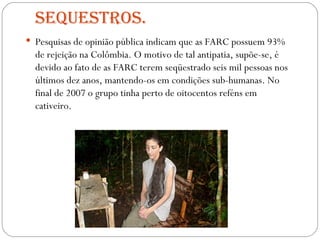 Sequestros. Pesquisas de opinião pública indicam que as FARC possuem 93% de rejeição na Colômbia. O motivo de tal antipatia, supõe-se, é devido ao fato de as FARC terem seqüestrado seis mil pessoas nos últimos dez anos, mantendo-os em condições sub-humanas. No final de 2007 o grupo tinha perto de oitocentos reféns em cativeiro. 