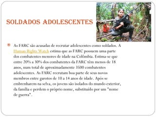 Soldados   adolescentes As FARC são acusadas de recrutar adolescentes como soldados. A  Human Rights Watch  estima que as FARC possuem uma parte dos combatentes menores de idade na Colômbia. Estima-se que entre 20% a 30% dos combatentes da FARC têm menos de 18 anos, num total de aproximadamente 3500 combatentes adolescentes. As FARC recrutam boa parte de seus novos membros entre garotos de 10 a 14 anos de idade. Após se embrenharem na selva, os jovens são isolados do mundo exterior, da família e perdem o próprio nome, substituído por um "nome de guerra". 