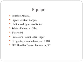   Equipe: Eduardo Amaral, Fagner Cristian Borges, Halline rodrigues dos Santos. Sabrina Pansera da Silva. 2ª série 02 Professora Rosani Lidia Finger Geografia, segundo bimestre, 2010 EEB Hercilio Deeke, Blumenau, SC 