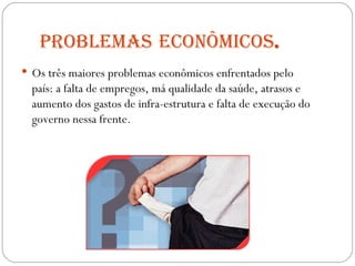 Problemas   econômicos . Os três maiores problemas econômicos enfrentados pelo país: a falta de empregos, má qualidade da saúde, atrasos e aumento dos gastos de infra-estrutura e falta de execução do governo nessa frente.  