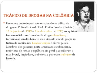 Tráfico de drogas na Colômbia Um nome muito importante relacionado ao tráfico de drogas na Colômbia é o de  Pablo Emilio Escobar Gaviria ( 12 de janeiro  de  1949  –  2 de dezembro  de  1993 ) conquistou fama mundial como o senhor da droga  colombiano , tornando-se um dos homens mais ricos do mundo graças ao tráfico de cocaína nos  Estados Unidos  e outros países. Membros dos governos norte-americano e colombiano, repórteres de jornais e o público em geral o consideram o mais brutal, impiedoso, ambicioso e poderoso  traficante  da história. 