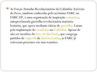 As Forças Armadas Revolucionárias da Colômbia–Exército do Povo, também conhecidas pelo acrônimo FARC ou FARC-EP, é uma organização de inspiração  comunista , autoproclamada guerrilha revolucionária marxista-leninista, que opera mediante táticas de  guerrilha . Lutam pela implantação do  socialismo  na  Colômbia . Apesar de não ser membro do  Foro de São Paulo , que congrega partidos de  esquerda  da  América Latina , as FARC já estiveram presentes em suas reuniões.  