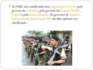 As FARC são consideradas uma  organização terrorista  pelo governo da  Colômbia , pelo governo dos  Estados Unidos ,   Canadá  e pela  União Européia . Os governos de  Equador ,  Bolívia ,  Brasil ,  Argentina  e  Chile  não lhes aplicam esta classificação.  
