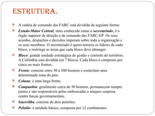 Estrutura. A cadeia de comando das FARC está dividida da seguinte forma: Estado-Maior Central , mais conhecido como o  secretariado , é o órgão superior de direção e de comando das FARC-EP. Os seus acordos, despachos e decisões imperam sobre toda a organização e os seus membros. O secretariado é quem nomeia os líderes de cada bloco, e restringe as áreas que cada bloco deve abranger. Bloco : grande unidade estratégica de gestão e controle do território. A Colômbia esta dividida em 7 blocos. Cada bloco é composto por cinco ou mais frentes. Frente : consiste entre 50 a 500 homens e controlam uma determinada zona do país. Coluna : é uma larga frente. Companhia : geralmente cerca de 50 homens, permanecem sempre juntos e são responsáveis pelas emboscadas e ataques surpresa contra forças governamentais. Guerrilha : consiste de dois pelotões. Pelotão : a unidade básica, composta por 12 combatentes. 
