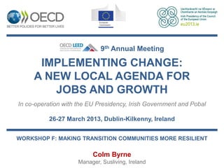 9th Annual Meeting

      IMPLEMENTING CHANGE:
     A NEW LOCAL AGENDA FOR
        JOBS AND GROWTH
In co-operation with the EU Presidency, Irish Government and Pobal

          26-27 March 2013, Dublin-Kilkenny, Ireland


WORKSHOP F: MAKING TRANSITION COMMUNITIES MORE RESILIENT

                          Colm Byrne
                     Manager, Susliving, Ireland
 