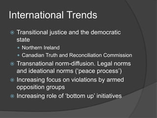 International Trends
   Transitional justice and the democratic
    state
     Northern Ireland
     Canadian Truth and Reconciliation Commission
 Transnational norm-diffusion. Legal norms
  and ideational norms (‘peace process’)
 Increasing focus on violations by armed
  opposition groups
 Increasing role of ‘bottom up’ initiatives
 
