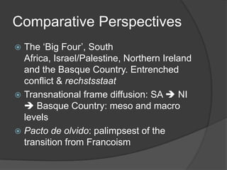 Comparative Perspectives
 The ‘Big Four’, South
  Africa, Israel/Palestine, Northern Ireland
  and the Basque Country. Entrenched
  conflict & rechstsstaat
 Transnational frame diffusion: SA  NI
   Basque Country: meso and macro
  levels
 Pacto de olvido: palimpsest of the
  transition from Francoism
 