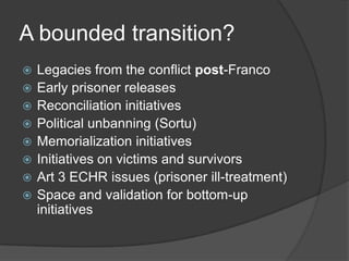 A bounded transition?
   Legacies from the conflict post-Franco
   Early prisoner releases
   Reconciliation initiatives
   Political unbanning (Sortu)
   Memorialization initiatives
   Initiatives on victims and survivors
   Art 3 ECHR issues (prisoner ill-treatment)
   Space and validation for bottom-up
    initiatives
 