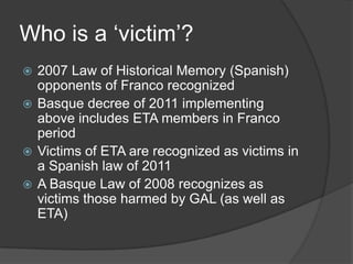 Who is a ‘victim’?
 2007 Law of Historical Memory (Spanish)
  opponents of Franco recognized
 Basque decree of 2011 implementing
  above includes ETA members in Franco
  period
 Victims of ETA are recognized as victims in
  a Spanish law of 2011
 A Basque Law of 2008 recognizes as
  victims those harmed by GAL (as well as
  ETA)
 