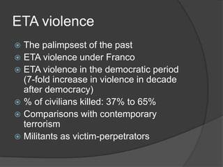 ETA violence
 The palimpsest of the past
 ETA violence under Franco
 ETA violence in the democratic period
  (7-fold increase in violence in decade
  after democracy)
 % of civilians killed: 37% to 65%
 Comparisons with contemporary
  terrorism
 Militants as victim-perpetrators
 