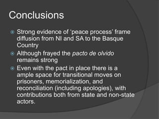 Conclusions
 Strong evidence of ‘peace process’ frame
  diffusion from NI and SA to the Basque
  Country
 Although frayed the pacto de olvido
  remains strong
 Even with the pact in place there is a
  ample space for transitional moves on
  prisoners, memorialization, and
  reconciliation (including apologies), with
  contributions both from state and non-state
  actors.
 
