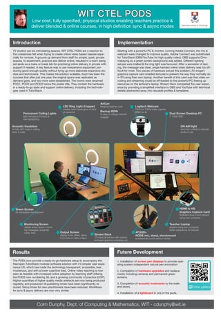 Introduction
Future Development
Colm Dunphy, Dept. of Computing & Mathematics, WIT - cdunphy@wit.ie
Results
The PODs now provide a ready-to-go hardware setup to accompany the
free/open TutorStack modular software solution with it’s simpler user expe-
rience UX, which has made the technology transparent, accessible, less
mysterious, and with a lower cognitive load. Online video teaching is now
seen as feasible with increased online adoption by teaching staff utilising
the PODS now numbering 50, and a growing community of practice (COP).
Higher quantities of higher quality media artefacts are now being produced
regularly, and production & publishing times have been significantly re-
duced. Setup times for new practitioners have been reduced. Workflows
for sync & async delivery are now very similar.
Implementation
WIT CTEL PODS
Low cost, fully specified, physical studios enabling teachers practice &
deliver blended & online courses, in high definition sync & async modes
Starting with a powerful PC & monitor, running Adobe Connect, the mic &
webcam were changed to improve quality. Adobe Connect was substituted
for TutorStack (OBS/YouTube for high quality video). OBS supports Chro-
makeying so a green screen background was added. Different lighting
setups were trialled & the ring light was favoured. After a semester of test-
ing, the message was clear, single handed online video delivery was too dif-
ficult for most. Two pieces of hardware solved this problem; An Inogeni
graphics capture card enabled lectures to present the way they normally do
in f2f using their own laptop. Another benefit of this card was that video en-
coding and streaming could be off-loaded to the powerful PC freeing up
resources on the lecturer’s laptop. Stream Deck completed the user experi-
ence by providing a simplified interface to OBS and YouTube with technical
details abstracted away into resuable profiles & templates.
TV studios can be intimidating spaces. WIT CTEL PODs are a reaction to
the uneasiness felt when trying to create online video based classes espe-
cially for novices. A ground-up demand from staff for simple, quiet, private
spaces, to experiment, practice and deliver online, resulted in a room being
set aside as a make or break lab for practising online delivery in private with
support if needed. A key feature was to use inexpensive equipment pro-
ducing good enough quality without tying up more elaborate expensive stu-
dios and technicians. This makes the solution scalable. Such has been the
success that after just one year, the original space was replicated as
demand grew, and two more were established. The rooms were renamed
POD1, POD2 and POD3 hence the poster title. They contain the hardware
in a ready-to-go state and support online delivery, including the technolo-
gies used in TutorStack.
1. Installation of screen pen displays to provide oper-
ating system independent natural pen annotation
2. Completion of hardware upgrades and replace-
ments including cameras and permanent green
screens.
3. Completion of acoustic treatments to the walls
and doors.
4. Installation of a lightboard in one of the pods.
Green Screen
for transparent background
Acoustic Insulation
to help with noise in ceiling,
door, & walls
Permanent Ceiling Lights
light background evenly &
hair/highlighting
Dual Screen Desktop PC
i7 16Gb SSD
ON-AIR light
mounted outside to indicate
studio in use
AirCon
Keeping teacher cool!
Backup ISDN
In case of college network
outgage
LED Ring Light (Copper)
creates warm facial glow on face
of presenter
Logitech Webcam
C930 for 1080p video capture
BRIO for 4k
Output Screen
display timer, slides, demo
from here on video output
AT2020+
RODE mic, stand, shockmount
professional sound without rumble
Teacher Laptop
present using own computer
better experience for lecturer
HDMI to HD
Graphics Capture Card
facilitates plug-in and present
using own computer
Stream Deck
15 physical buttons with custom
animated graphics indicating use
Monitoring Screen
display active layout, incom-
ing messages, presenter
notes, time
 