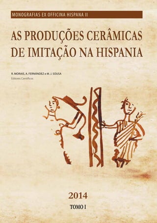 AS PRODUÇÕES CERÂMICAS
DE IMITAÇÃO NA HISPANIA
AS PRODUÇÕES CERÂMICAS
DE IMITAÇÃO NA HISPANIA
MONOGRAFIAS EX OFFICINA HISPANA II
R. MORAIS, A. FERNÁNDEZ e M. J. SOUSA
Editores Científicos
2014
TOMO I
 
