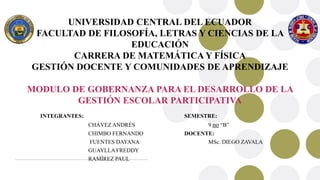 UNIVERSIDAD CENTRAL DEL ECUADOR
FACULTAD DE FILOSOFÍA, LETRAS Y CIENCIAS DE LA
EDUCACIÓN
CARRERA DE MATEMÁTICA Y FÍSICA
GESTIÓN DOCENTE Y COMUNIDADES DE APRENDIZAJE
MODULO DE GOBERNANZA PARA EL DESARROLLO DE LA
GESTIÓN ESCOLAR PARTICIPATIVA
INTEGRANTES: SEMESTRE:
CHÁVEZ ANDRÉS 9 no “B”
CHIMBO FERNANDO DOCENTE:
FUENTES DAYANA MSc. DIEGO ZAVALA
GUAYLLA FREDDY
RAMÍREZ PAUL
 