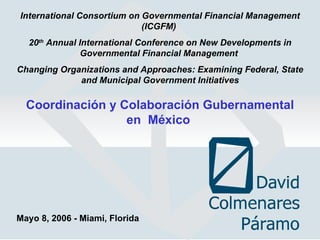 International Consortium on Governmental Financial Management (ICGFM)   20 th  Annual International Conference on New Developments in Governmental Financial Management  Changing Organizations and Approaches: Examining Federal, State and Municipal Government Initiatives Coordinación y Colaboración Gubernamental en  México  Mayo 8, 2006 - Miami, Florida 